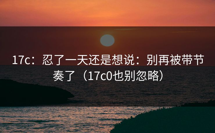 17c:忍了一天还是想说:别再被带节奏了(17c0也别忽略)
