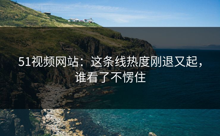 51视频网站：这条线热度刚退又起，谁看了不愣住