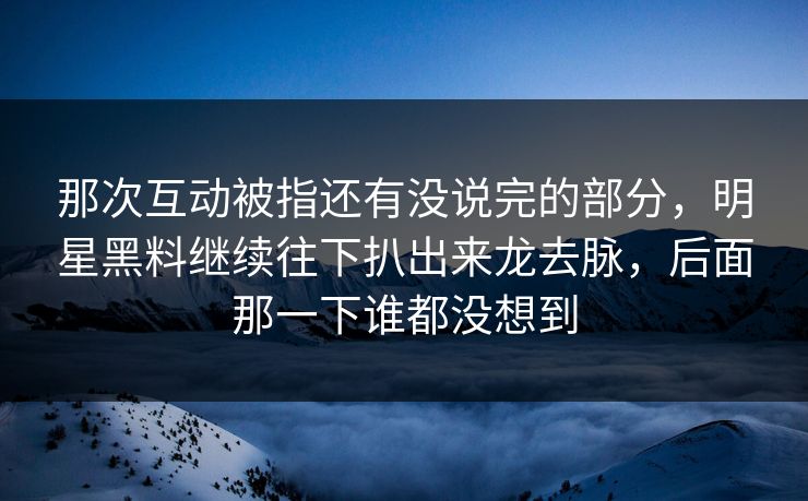 那次互动被指还有没说完的部分，明星黑料继续往下扒出来龙去脉，后面那一下谁都没想到