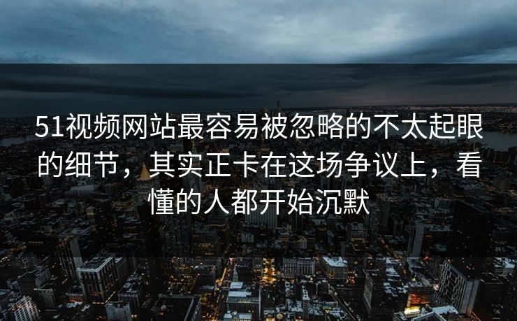 51视频网站最容易被忽略的不太起眼的细节，其实正卡在这场争议上，看懂的人都开始沉默