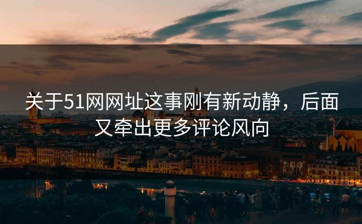 关于51网网址这事刚有新动静，后面又牵出更多评论风向