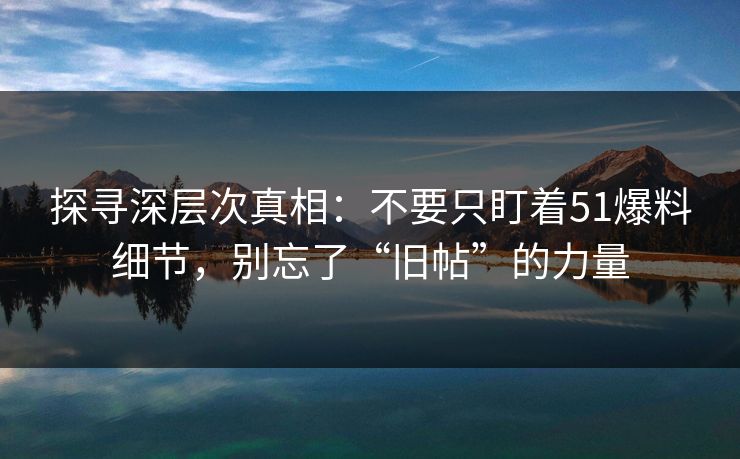 探寻深层次真相：不要只盯着51爆料细节，别忘了“旧帖”的力量